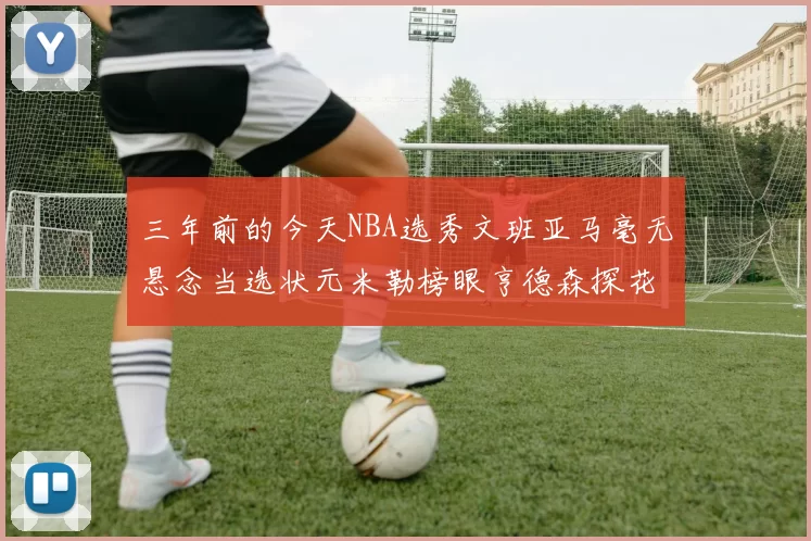 三年前的今天NBA选秀文班亚马毫无悬念当选状元米勒榜眼亨德森探花成就传奇时刻