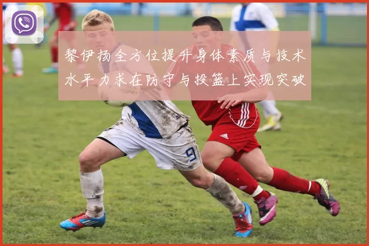 黎伊扬全方位提升身体素质与技术水平力求在防守与投篮上实现突破