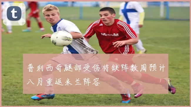普利西奇腿部受伤将缺阵数周预计八月重返米兰阵容