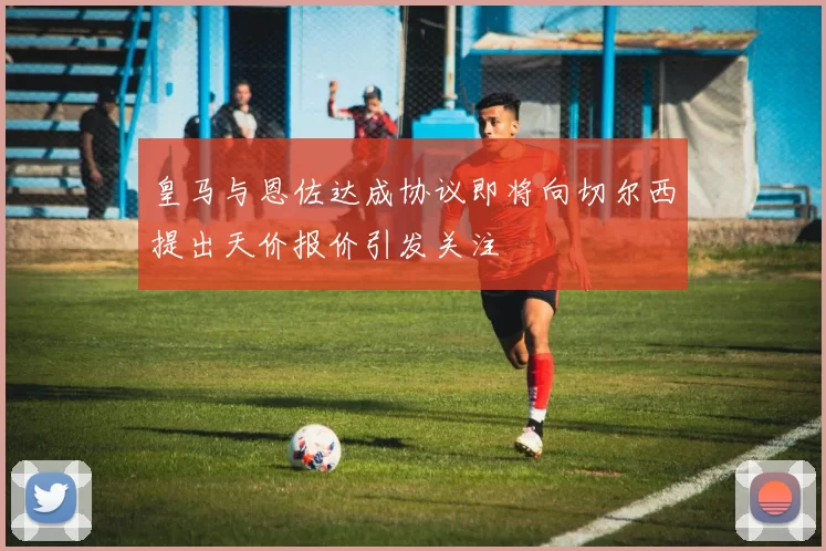 皇马与恩佐达成协议即将向切尔西提出天价报价引发关注